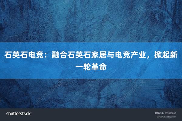 石英石电竞：融合石英石家居与电竞产业，掀起新一轮革命