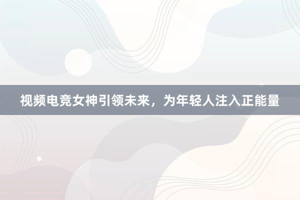 视频电竞女神引领未来，为年轻人注入正能量