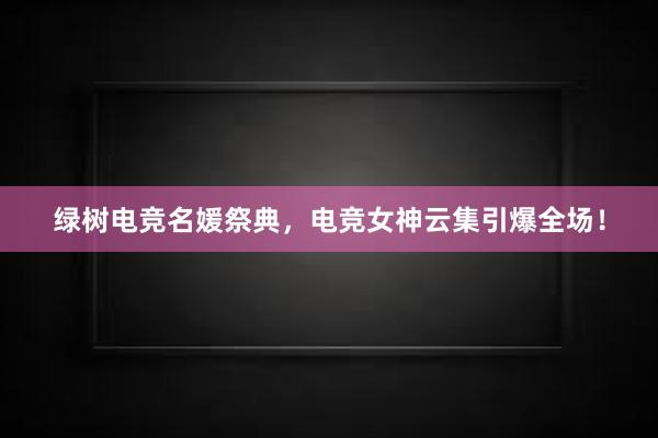 绿树电竞名媛祭典，电竞女神云集引爆全场！