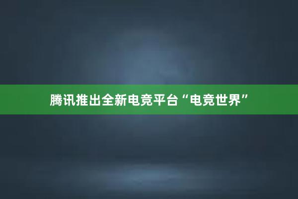 腾讯推出全新电竞平台“电竞世界”