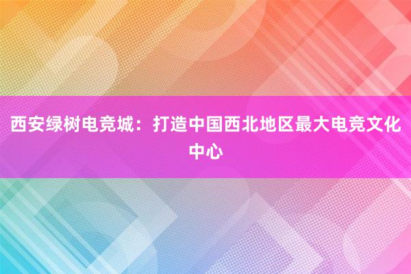 西安绿树电竞城：打造中国西北地区最大电竞文化中心