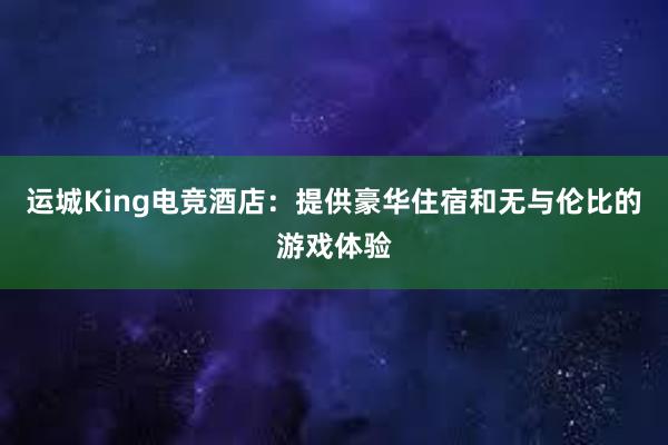 运城King电竞酒店：提供豪华住宿和无与伦比的游戏体验