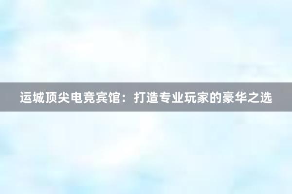 运城顶尖电竞宾馆：打造专业玩家的豪华之选