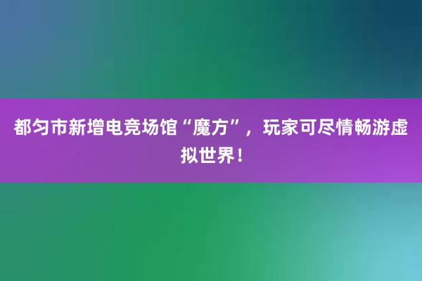 都匀市新增电竞场馆“魔方”，玩家可尽情畅游虚拟世界！