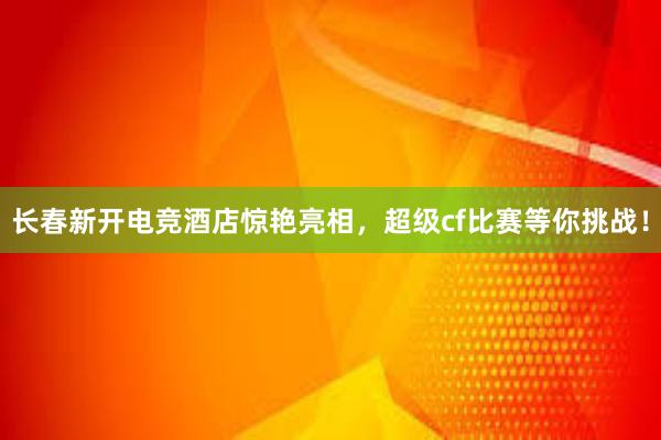 长春新开电竞酒店惊艳亮相，超级cf比赛等你挑战！