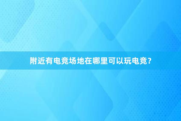 附近有电竞场地在哪里可以玩电竞？