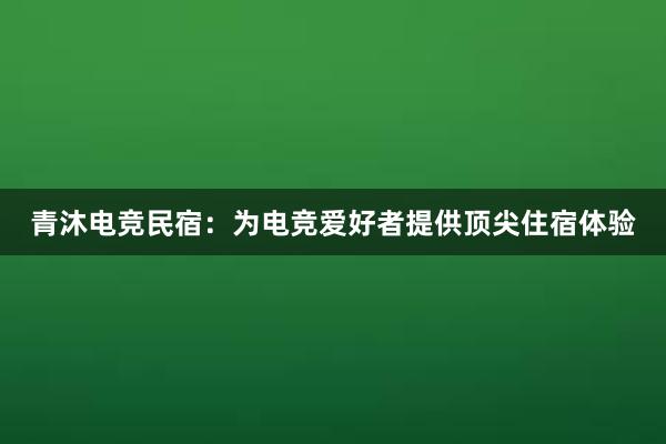 青沐电竞民宿：为电竞爱好者提供顶尖住宿体验