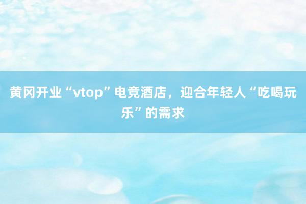 黄冈开业“vtop”电竞酒店，迎合年轻人“吃喝玩乐”的需求